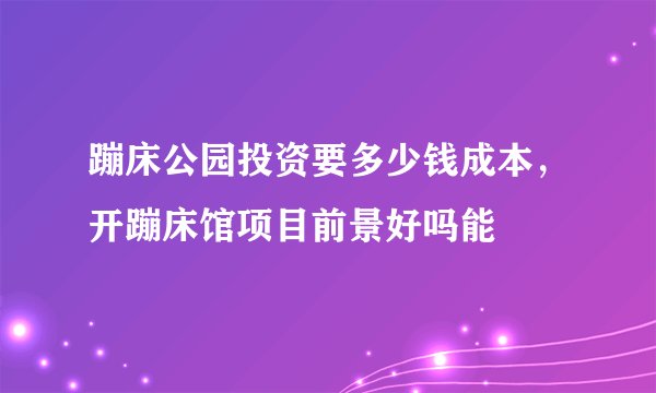 蹦床公园投资要多少钱成本，开蹦床馆项目前景好吗能