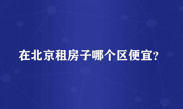 在北京租房子哪个区便宜？