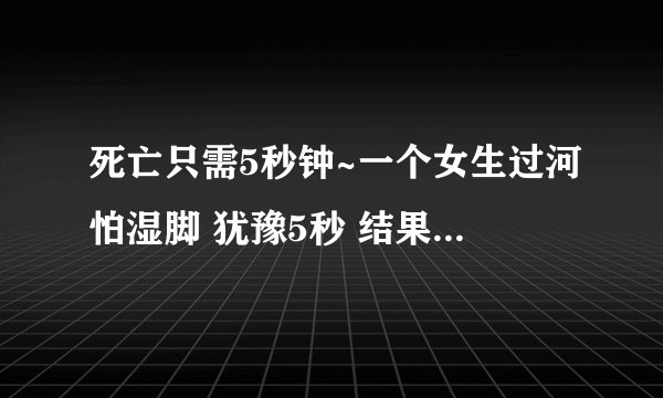死亡只需5秒钟~一个女生过河怕湿脚 犹豫5秒 结果5个人都死了真的假的
