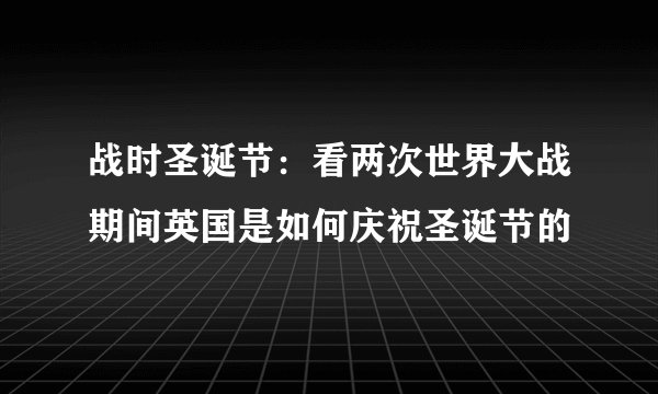 战时圣诞节：看两次世界大战期间英国是如何庆祝圣诞节的