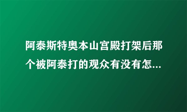 阿泰斯特奥本山宫殿打架后那个被阿泰打的观众有没有怎么样?要看过的说,不要猜测