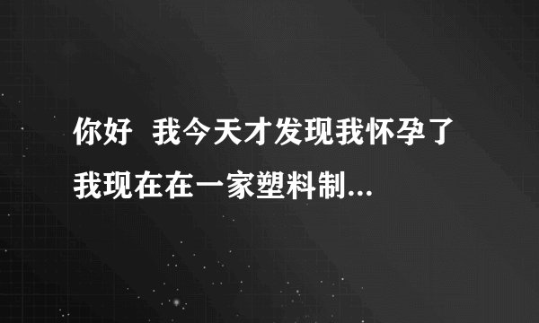 你好  我今天才发现我怀孕了  我现在在一家塑料制品上班  请问会对胎儿有影响吗 ？
