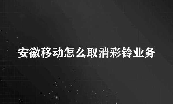 安徽移动怎么取消彩铃业务