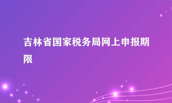 吉林省国家税务局网上申报期限