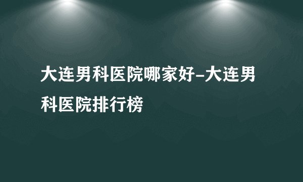 大连男科医院哪家好-大连男科医院排行榜