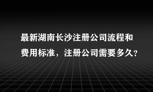 最新湖南长沙注册公司流程和费用标准，注册公司需要多久？