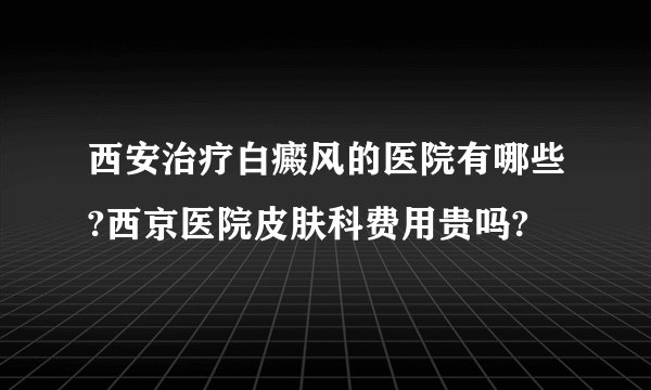 西安治疗白癜风的医院有哪些?西京医院皮肤科费用贵吗?