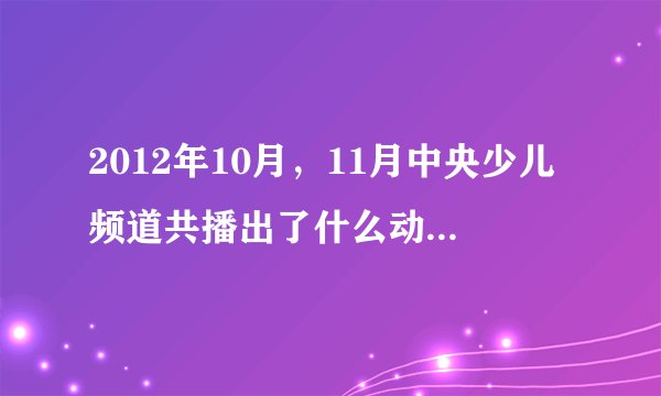 2012年10月，11月中央少儿频道共播出了什么动画片，急求