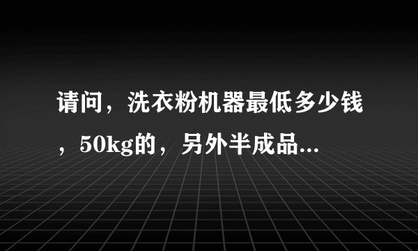 请问，洗衣粉机器最低多少钱，50kg的，另外半成品从什么地方可以长期