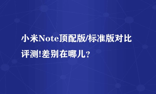 小米Note顶配版/标准版对比评测!差别在哪儿?