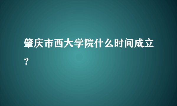 肇庆市西大学院什么时间成立？