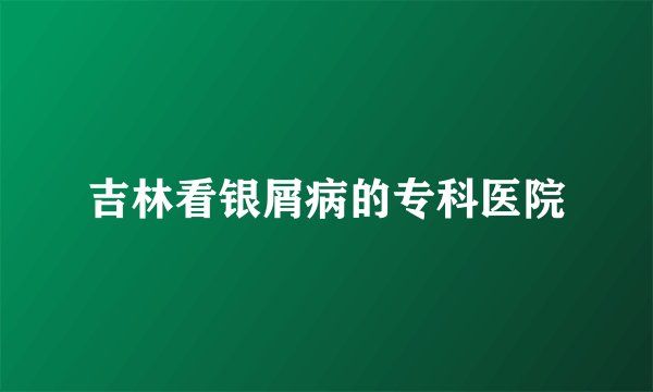 吉林看银屑病的专科医院