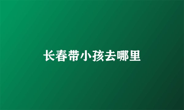长春带小孩去哪里