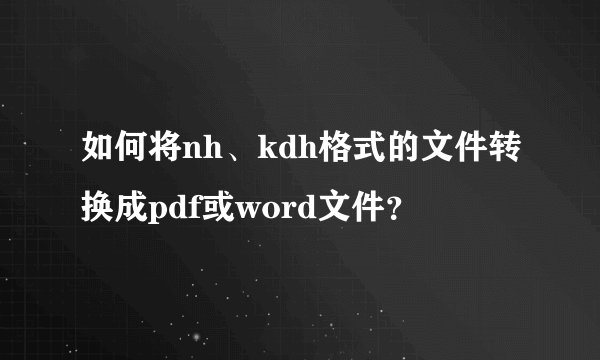 如何将nh、kdh格式的文件转换成pdf或word文件?