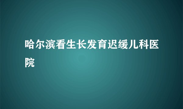 哈尔滨看生长发育迟缓儿科医院