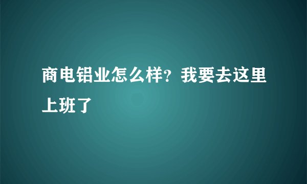 商电铝业怎么样？我要去这里上班了