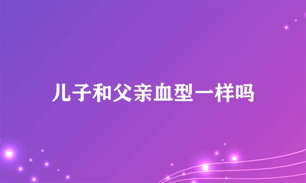 儿子和父亲血型一样吗
