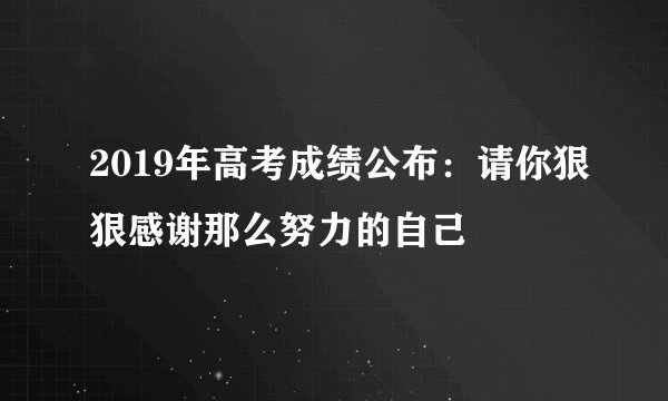 2019年高考成绩公布：请你狠狠感谢那么努力的自己