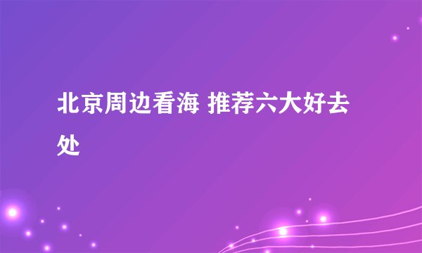 北京周边看海 推荐六大好去处