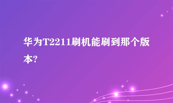 华为T2211刷机能刷到那个版本?
