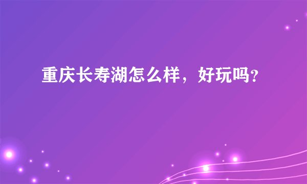 重庆长寿湖怎么样,好玩吗?