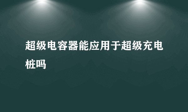 超级电容器能应用于超级充电桩吗