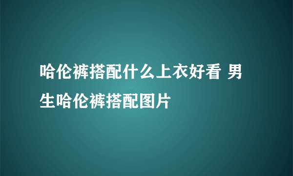 哈伦裤搭配什么上衣好看 男生哈伦裤搭配图片