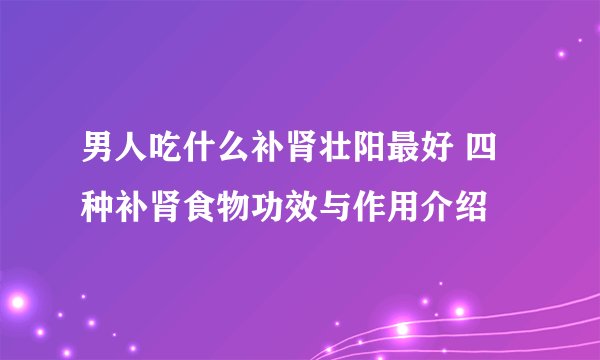 男人吃什么补肾壮阳最好 四种补肾食物功效与作用介绍