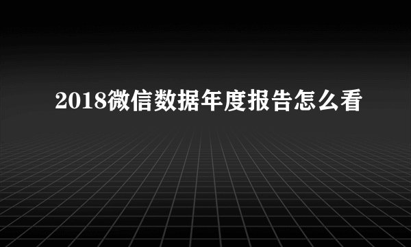 2018微信数据年度报告怎么看