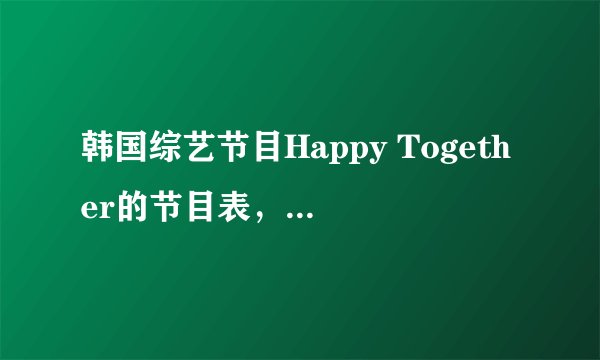 韩国综艺节目Happy Together的节目表,还有有哪些嘉宾?最好是至今为止所有的~