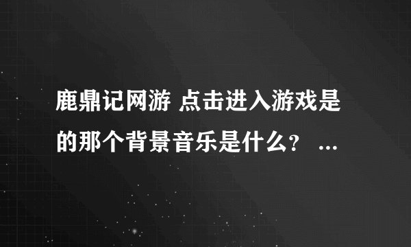 鹿鼎记网游 点击进入游戏是的那个背景音乐是什么？ 跪求~~