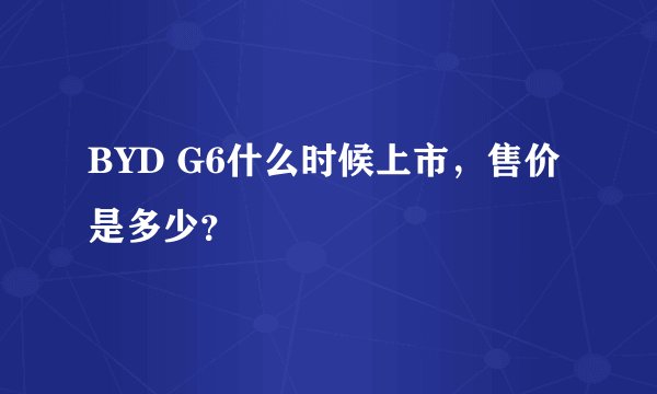 BYD G6什么时候上市,售价是多少?