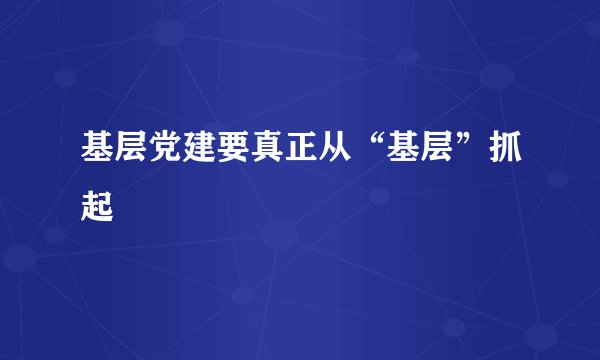 基层党建要真正从“基层”抓起