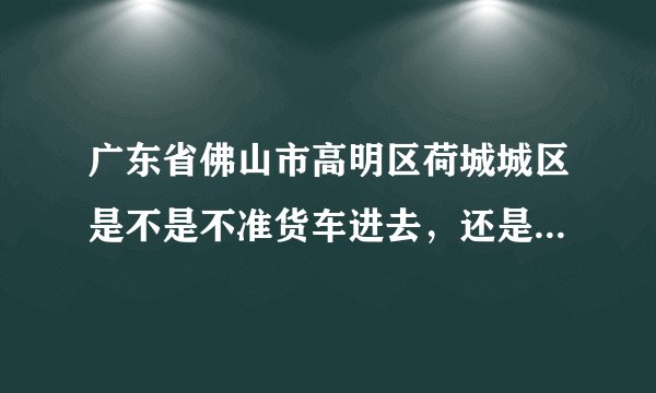 广东省佛山市高明区荷城城区是不是不准货车进去,还是说黄标车不可以进去?