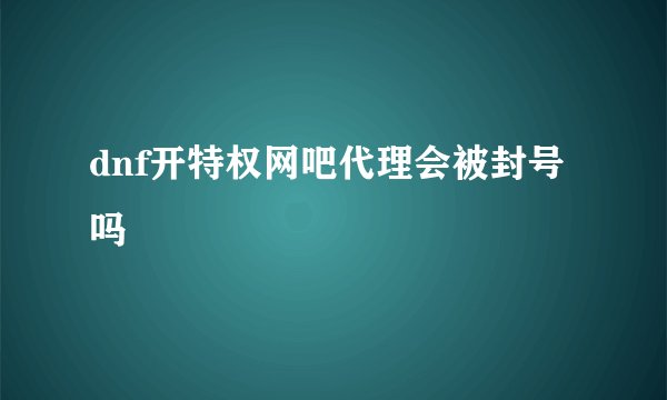 dnf开特权网吧代理会被封号吗
