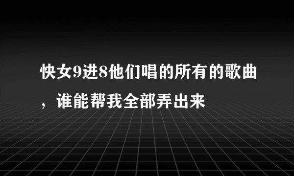快女9进8他们唱的所有的歌曲，谁能帮我全部弄出来