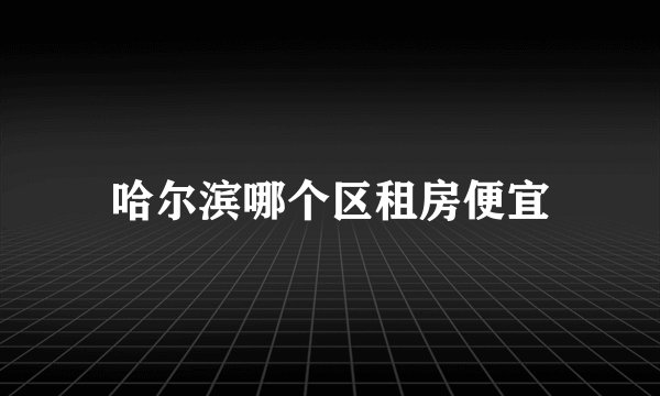 哈尔滨哪个区租房便宜