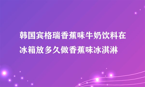 韩国宾格瑞香蕉味牛奶饮料在冰箱放多久做香蕉味冰淇淋