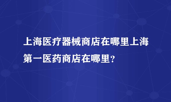 上海医疗器械商店在哪里上海第一医药商店在哪里？