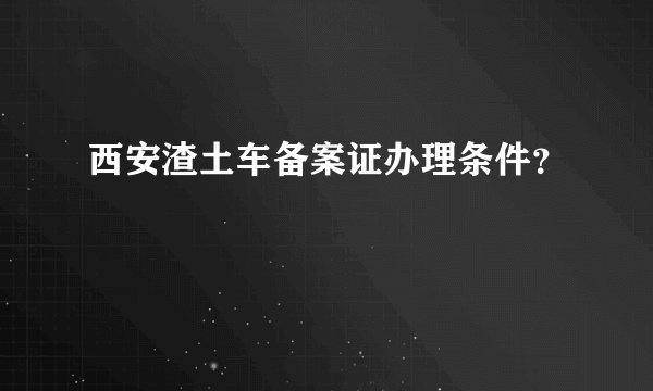 西安渣土车备案证办理条件?