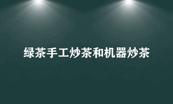 绿茶手工炒茶和机器炒茶
