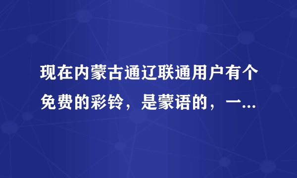 现在内蒙古通辽联通用户有个免费的彩铃，是蒙语的，一个女的唱的，谁知带道那个彩铃叫什么名字啊？