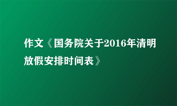 作文《国务院关于2016年清明放假安排时间表》