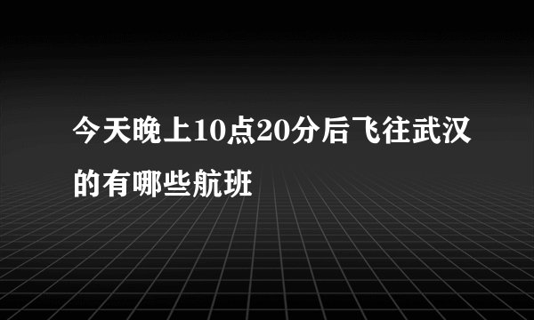 今天晚上10点20分后飞往武汉的有哪些航班