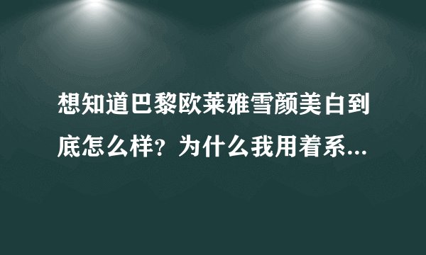 想知道巴黎欧莱雅雪颜美白到底怎么样？为什么我用着系列的感觉脸上有事火火的？