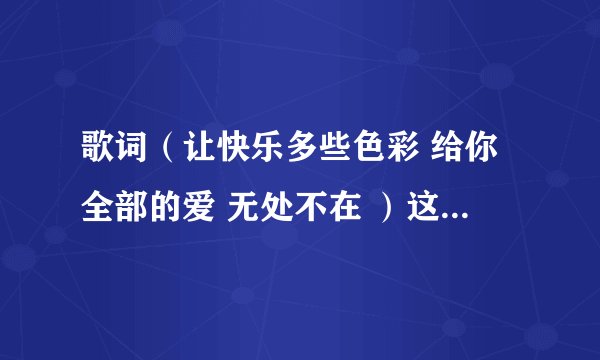 歌词（让快乐多些色彩 给你全部的爱 无处不在 ）这是那首歌里的