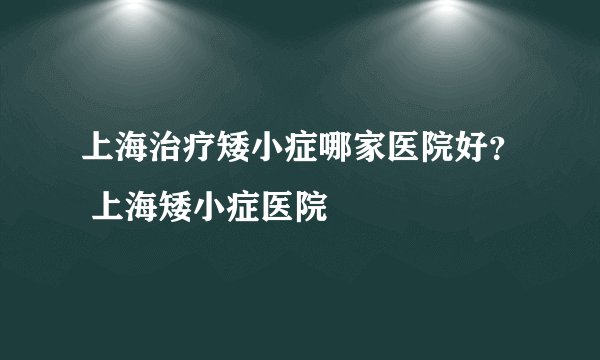 上海治疗矮小症哪家医院好？ 上海矮小症医院
