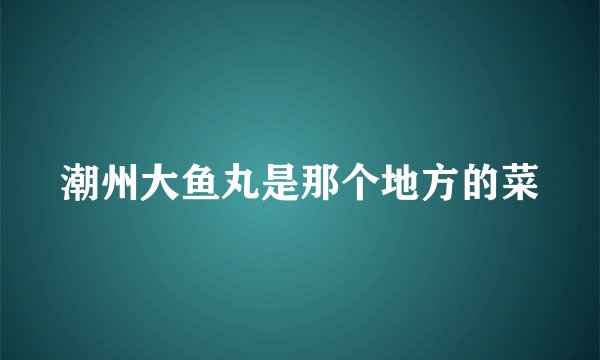潮州大鱼丸是那个地方的菜