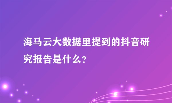 海马云大数据里提到的抖音研究报告是什么？