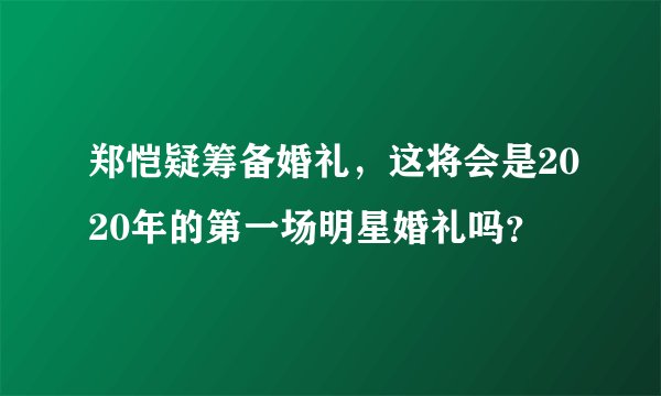 郑恺疑筹备婚礼,这将会是2020年的第一场明星婚礼吗?